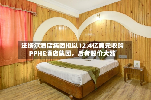 法塔尔酒店集团拟以12.4亿美元收购PPHE酒店集团，后者股价大涨-第2张图片