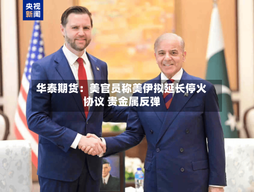 华泰期货：美官员称美伊拟延长停火协议 贵金属反弹