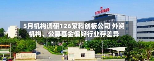 5月机构调研126家科创板公司 外资机构、公募基金偏好行业存差异-第3张图片