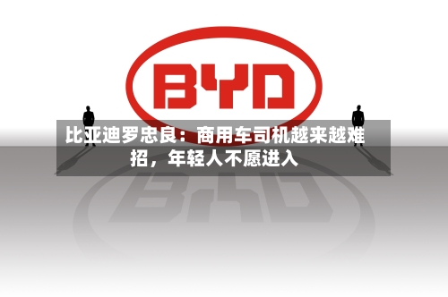 比亚迪罗忠良：商用车司机越来越难招，年轻人不愿进入
