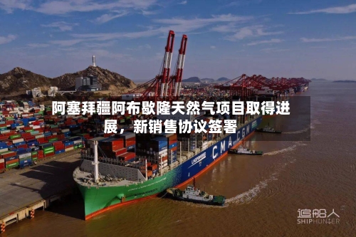 阿塞拜疆阿布歇隆天然气项目取得进展	，新销售协议签署-第2张图片