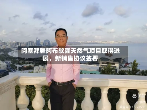 阿塞拜疆阿布歇隆天然气项目取得进展，新销售协议签署-第3张图片