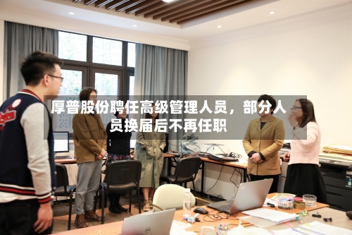 厚普股份聘任高级管理人员，部分人员换届后不再任职-第2张图片