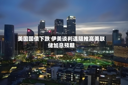 美国国债下跌 伊美谈判遇阻推高美联储加息预期