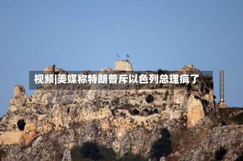 视频|美媒称特朗普斥以色列总理疯了