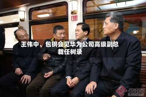 王伟中	、包钢会见华为公司高级副总裁任树录-第2张图片
