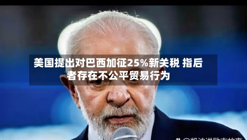 美国提出对巴西加征25%新关税 指后者存在不公平贸易行为