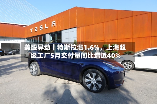 美股异动丨特斯拉涨1.6%，上海超级工厂5月交付量同比增近40%