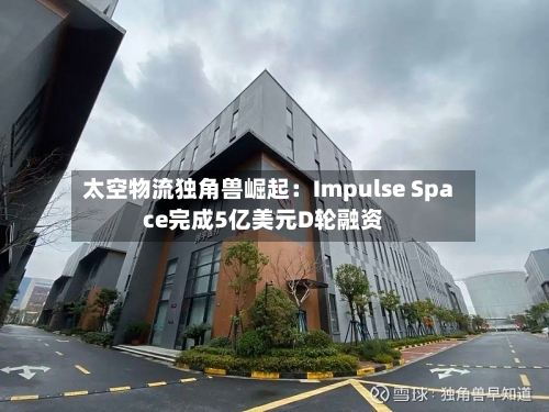 太空物流独角兽崛起：Impulse Space完成5亿美元D轮融资