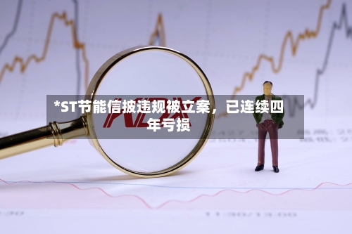 *ST节能信披违规被立案，已连续四年亏损-第2张图片