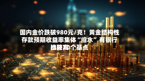 国内金价跌破980元/克！黄金结构性存款预期收益率集体“缩水” 有银行比较高档降20个基点-第3张图片