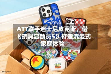 ATT联手迪士尼皮克斯，借《玩具总动员5》打造沉浸式家庭体验
