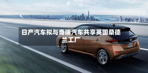 日产汽车拟与奇瑞汽车共享英国桑德兰工厂