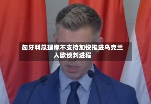 匈牙利总理称不支持加快推进乌克兰入欧谈判进程