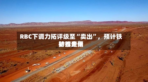 RBC下调力拓评级至“卖出”	，预计铁矿石费用持续走低-第2张图片