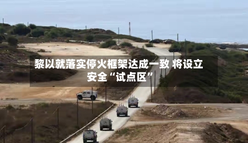黎以就落实停火框架达成一致 将设立安全“试点区”